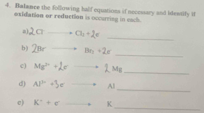 Balance the following half equations if necessary and identify if 
oxidation or reduction is occurring in each. 
a) Cl^-to Cl_2+2e^- _ 
_ 
b) Brto Br_2+2e^.
c) Mg² +Le Mg _ 
_ 
d) Al^(3+)+3e^- to A
_ 
e) K^++e^- _  K