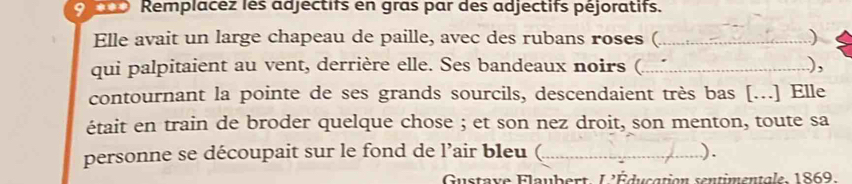 9 *** Remplacez les adjectifs en gras par des adjectifs péjoratifs. 
Elle avait un large chapeau de paille, avec des rubans roses ( _ ) 
qui palpitaient au vent, derrière elle. Ses bandeaux noirs (..... ), 
contournant la pointe de ses grands sourcils, descendaient très bas [...] Elle 
était en train de broder quelque chose ; et son nez droit, son menton, toute sa 
personne se découpait sur le fond de l’air bleu (_ ). 
Gustave Flaubert. L'Éducation sentimentale, 1869.