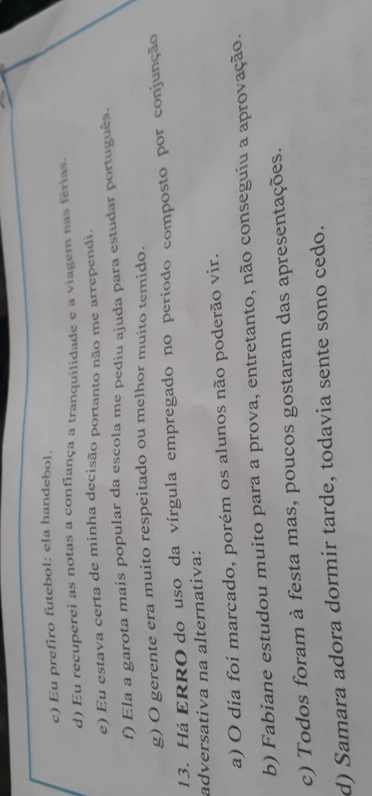 c) Eu prefiro futebol: ela handebol.
d) Eu recuperei as notas a confiança a tranquilidade e a viagem nas férias.
e) Eu estava certa de minha decisão portanto não me arrependi,
f) Ela a garota mais popular da escola me pediu ajuda para estudar português.
g) O gerente era muito respeitado ou melhor muito temído.
13. Há ERRO do uso da vírgula empregado no período composto por conjunção
adversativa na alternativa:
a) O dia foi marcado, porém os alunos não poderão vir.
b) Fabiane estudou muito para a prova, entretanto, não conseguiu a aprovação.
c) Todos foram à festa mas, poucos gostaram das apresentações.
d) Samara adora dormir tarde, todavia sente sono cedo.