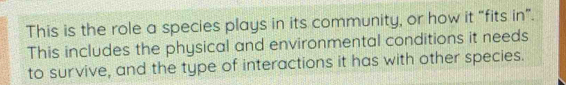 This is the role a species plays in its community, or how it “fits in”. 
This includes the physical and environmental conditions it needs 
to survive, and the type of interactions it has with other species.