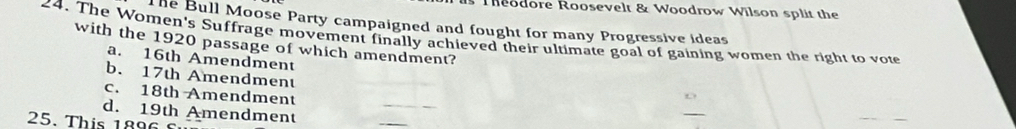 Theodore Roosevelt & Woodrow Wilson split the
The Bull Moose Party campaigned and fought for many Progressive ideas
24. The Women's Suffrage movement finally achieved their ultimate goal of gaining women the right to vote
with the 1920 passage of which amendment?
a. 16th Amendment
b. 17th Amendment
c. 18th Amendment
_
d. 19th Amendment
25. This 189 6 
_