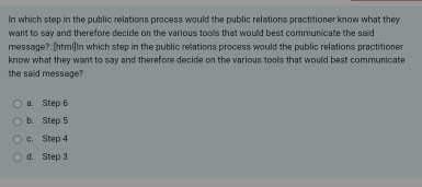 In which step in the public relations process would the public relations practitioner know what they
want to say and therefore decide on the various toolls that would best communicate the said
message?:(html]In which step in the public relations process would the public relations practitioner
know what they want to say and therefore decide on the various tools that would best communicate
the said message?
a. Step 6
b. Step 5
c. Step 4
d. Step 3