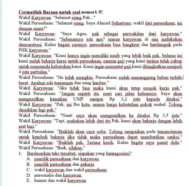 Cermatilah Bacaan untuk soal nomor1-5!
Wakil Karyawan: "Selamat siang Pak..."
Wakil Perusahaan: "Selamat siang. Saya Ahmad Suhartono, wakil dari perusahaan, ini
dengan siapa?"
Wakil Karyawan: "Saya Agus, pak sebagai perwakilan dari karyawan."
Wakil Perusahaan: "Sebenarnya ada apa? semua karyawan di sini melakukan
demonstrasi, Kalau begini caranya, perusahaan bisa bangkrut dan berdampak pada
PHK karyawan."
Wakil Karyawan: "Kami hanya ingin memiliki nasib yang lebih baik pak, Selama ini
kami sudah bekerja keras untuk perusahaan, namun gaji yang kami terima tidak cukup
untuk memenuhi kebutuhan kami. Kami ingin menuntut gaji kami ditingkatkan menjadi
4 juta perbulan."
Wakil Perusahaan: "Itu tidak mungkin. Perusahaan sudah menanggung beban terlalu|
berat. Apalagi ada tuniangan dan uang lembur."
Wakil Karyawan: "Jika tidak bisa maka kami akan tetap mogok keria pak."
Wakil Perusahaan: "Jangan seperti itu, mari çari jalan keluarnya. Saya akan
mengusulkan kenaikan UMP sampai Rp 3.2 juta kepada direksi."
Wakil Karyawan: "Pak, inj Ibu kota, semua harga kebutuhan pokok mahal. Tolong
dinaikkan lagi pak."
Wakil Perusahaan: "Nanti saya akan mengusulkan ke direksi Rp 3,5 juta."
Wakil Karyawan: "Tapi, usahakan lebiḥ dari itu Pak, kami akan bekeria dengan lebih
giat lagi."
*  Wakil Perusahaan: "Baiklah akan saya çoba. Tolong sampaikan pada teman-teman
untuk kembali bekerja jika tidak maka perusahaan dapat memberikan sanksi."
Wakil Karyawan: "Baiklah pak, Terima kasih. Kalau begitu saya pamit dulu."
Wakil Perusahaan: "Baik, silakan,"
1. Berdasarkan teks tersebut, siapakan yang bernegosiasi?
A. pemilik perusahaan dan karyawan
B. pemilik perusahaan dan pekeria
C. wakil karyawan dan wakil perusahaan
D. personalia dan karyawan
E. humas dan wakil karyawan