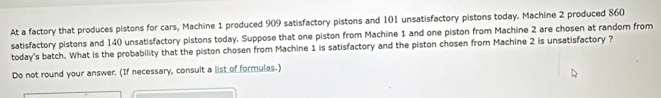 At a factory that produces pistons for cars, Machine 1 produced 909 satisfactory pistons and 101 unsatisfactory pistons today. Machine 2 produced 860
satisfactory pistons and 140 unsatisfactory pistons today. Suppose that one piston from Machine 1 and one piston from Machine 2 are chosen at random from 
today's batch. What is the probability that the piston chosen from Machine 1 is satisfactory and the piston chosen from Machine 2 is unsatisfactory ? 
Do not round your answer. (If necessary, consult a list of formulas.)