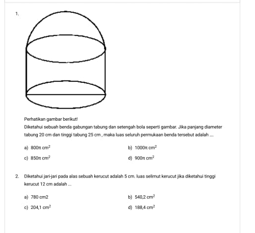 Perhatikan gambar berikut!
Diketahui sebuah benda gabungan tabung dan setengah bola seperti gambar. Jika panjang diameter
tabung 20 cm dan tinggi tabung 25 cm , maka luas seluruh permukaan benda tersebut adalah ....
a) 800π cm^2
b) 1000π cm^2
c) 850π cm^2 d) 900π cm^2
2. Diketahui jari-jari pada alas sebuah kerucut adalah 5 cm. luas selimut kerucut jika diketahui tinggi
kerucut 12 cm adalah ...
a) 780 cm2 b) 540.2cm^2
c) 204,1cm^2 d) 188.4cm^2