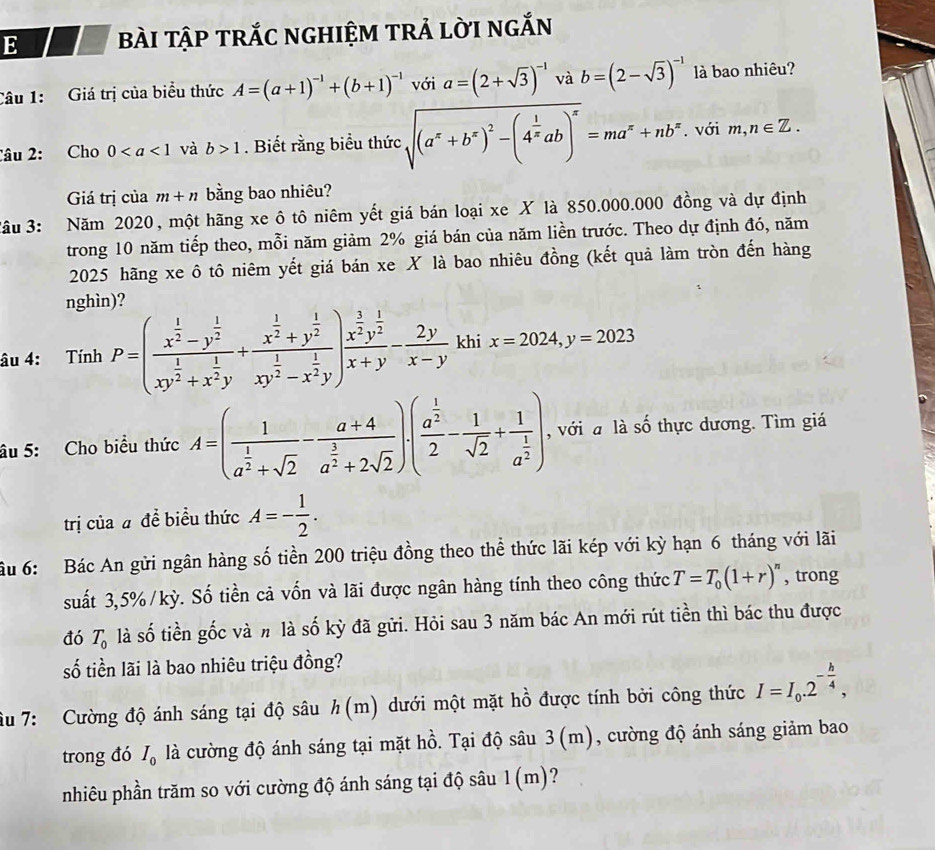 bàI TậP TRắC nGHIệM TRẢ lờI ngắN
Câu 1: Giá trị của biểu thức A=(a+1)^-1+(b+1)^-1 với a=(2+sqrt(3))^-1 và b=(2-sqrt(3))^-1 là bao nhiêu?
Câu 2: Cho 0 và b>1. Biết rằng biểu thức sqrt((a^x+b^x)^2)-(4^(frac 1)xab)^x=ma^x+nb^x. với m,n∈ Z.
Giá trị của m+n bằng bao nhiêu?
3âu 3: Năm 2020, một hãng xe ô tô niêm yết giá bán loại xe X là 850.000.000 đồng và dự định
trong 10 năm tiếp theo, mỗi năm giảm 2% giá bán của năm liền trước. Theo dự định đó, năm
2025 hãng xe ô tô niêm yết giá bán xe X là bao nhiêu đồng (kết quả làm tròn đến hàng
nghìn)?
âu 4: Tính P=(frac x^(frac 1)2-y^(frac 1)2xy^(frac 1)2+x^(frac 1)2y+frac x^(frac 1)2+y^(frac 1)2xy^(frac 1)2-x^(frac 1)2y)frac x^(frac 1)2y^(frac 1)2x+y- 2y/x-y  khi x=2024,y=2023
âu 5: Cho biểu thức A=(frac 1a^(frac 1)2+sqrt(2)-frac a+4a^(frac 3)2+2sqrt(2))· (frac a^(frac 1)22- 1/sqrt(2) +frac 1a^(frac 1)2) , với a là số thực dương. Tìm giá
trị của # đề biểu thức A=- 1/2 .
ầu 6: Bác An gửi ngân hàng số tiền 200 triệu đồng theo thể thức lãi kép với kỳ hạn 6 tháng với lãi
suất 3,5%/kỳ. Số tiền cả vốn và lãi được ngân hàng tính theo công thức T=T_0(1+r)^n , trong
đó T_0 là số tiền gốc và h là số kỳ đã gửi. Hỏi sau 3 năm bác An mới rút tiền thì bác thu được
số tiền lãi là bao nhiêu triệu đồng?
âu 7: Cường độ ánh sáng tại độ sâu h(m) dưới một mặt hồ được tính bởi công thức I=I_0.2^(-frac h)4,
trong đó I_0 là cường độ ánh sáng tại mặt hồ. Tại độ sâu 3(m), cường độ ánh sáng giảm bao
nhiêu phần trăm so với cường độ ánh sáng tại độ sâu 1 (m)?