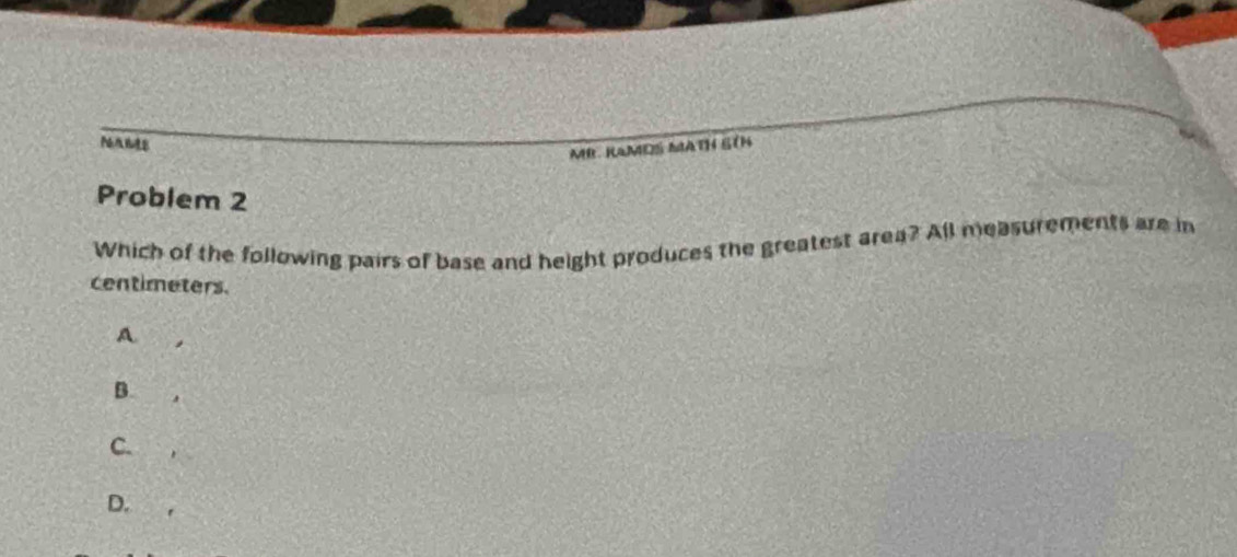 MB. RAMDS MATH ETN 
Problem 2 
Which of the following pairs of base and height produces the greatest area? All measurements are in 
centimeters. 
A 
B. 
C. 
D.