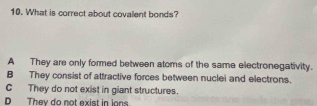 What is correct about covalent bonds?
A They are only formed between atoms of the same electronegativity.
B They consist of attractive forces between nuclei and electrons.
C They do not exist in giant structures.
D They do not exist in ions