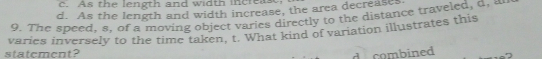 c. As the length and width increas
d. As the length and width increase, the area decreases
9. The speed, s, of a moving object varies directly to the distance traveled, a, æ
varies inversely to the time taken, t. What kind of variation illustrates this
statement? de combined