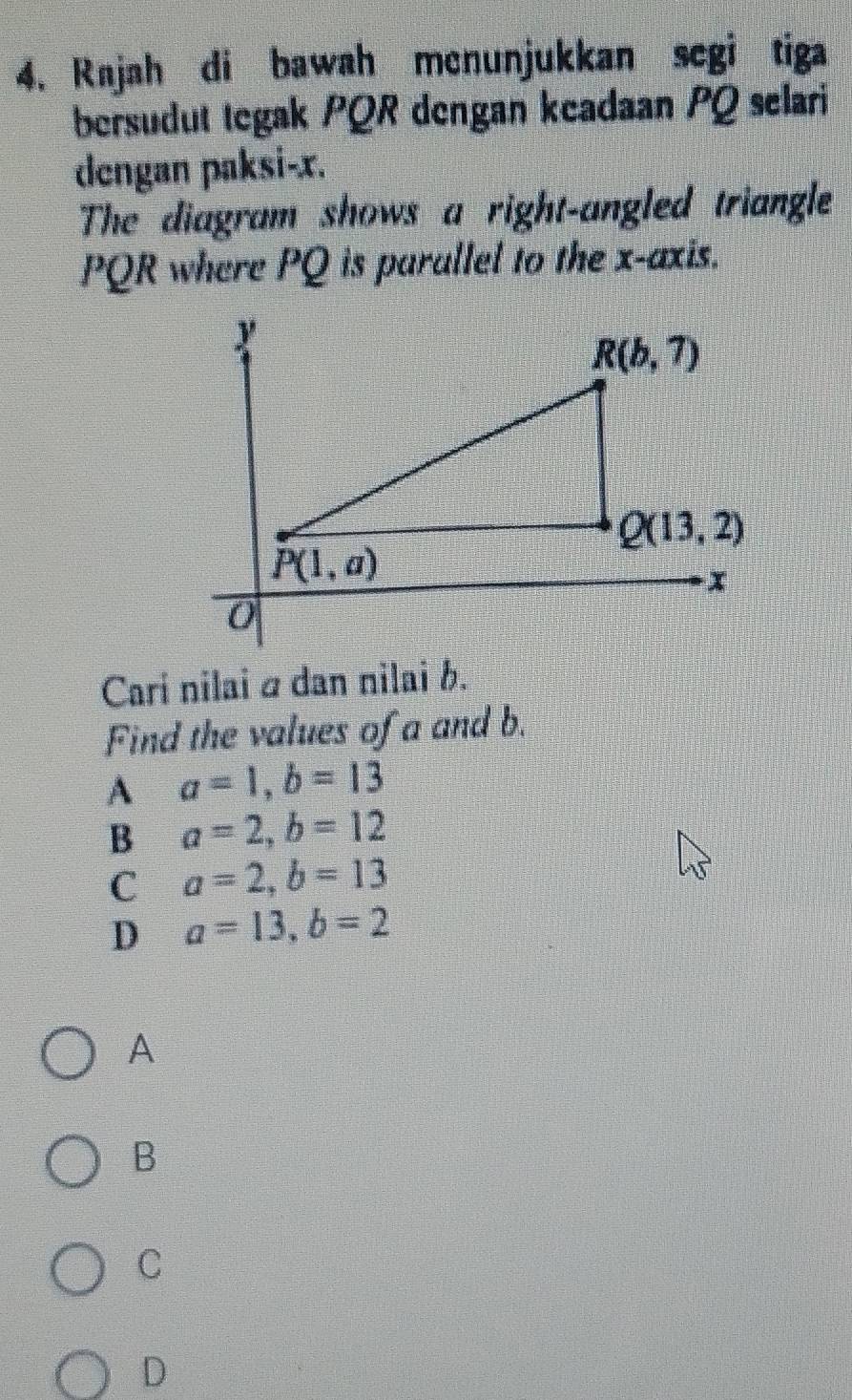 Rajah di bawah menunjukkan segi tiga
bersudut tegak PQR dengan keadaan PQ selari
dengan paksi-x.
The diagram shows a right-angled triangle
PQR where PQ is parallel to the x-axis.
Cari nilai α dan nilai b.
Find the values of a and b.
A a=1,b=13
B a=2,b=12
C a=2,b=13
D a=13,b=2
A
B
C
D