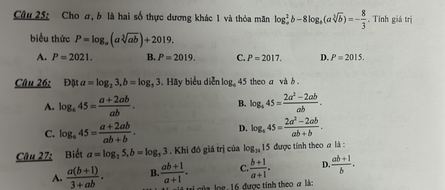 Cho a, b là hai số thực dương khác 1 và thỏa mãn log _a^(2b-8log _b)(asqrt[3](b))=- 8/3 . Tính giá trị
biểu thức P=log _a(asqrt[3](ab))+2019.
A. P=2021. B. P=2019. C. P=2017. D. P=2015. 
Câu 26: Đặt a=log _23, b=log _53. Hãy biểu diễn log _645 theo a và b.
A. log _645= (a+2ab)/ab . B. log _645= (2a^2-2ab)/ab .
C. log _645= (a+2ab)/ab+b .
D. log _645= (2a^2-2ab)/ab+b . 
Câu 27: Biết a=log _25, b=log _53. Khi đó giá trị của log _2415 được tính theo a là :
A.  (a(b+1))/3+ab . B.  (ab+1)/a+1 . C.  (b+1)/a+1 . D.  (ab+1)/b . 
tri của log, 16 được tính theo a là: