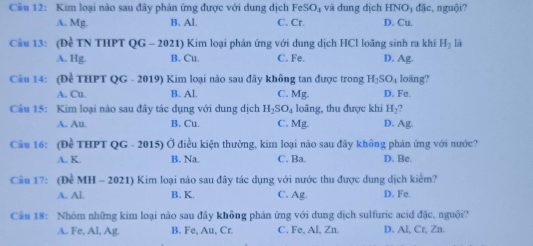 Kim loại nào sau đây phản ứng được với dung dịch FeSe O_4 và dung dịch HNO_3 đặc, nguội?
A. Mg. B. Al. C. Cr. D. Cu.
Cầu 13: (Đề TN THPT QG - 2021) Kim loại phản ứng với dung dịch HCl loãng sinh ra khí H_2 là
A. Hg. B. Cu. C. Fe. D. Ag.
Cầu 14: (Đề THPT QG - 2019) Kim loại nào sau dây không tan được trong H_2SO_4 loäng?
A. Cu. B. Al. C. Mg. D. Fe.
Câu 15: Kim loại nào sau đây tác dụng với dung dịch H_2SO_4 loãng, thu được khí H_2
A. Au. B. Cu. C. Mg. D. Ag.
Cầu 16: (Đề THPT QG - 2015) Ở điều kiện thường, kim loại nào sau đây không phản ứng với nước?
A. K. B. Na. C. Ba. D. Be.
Câu 17: (Để MH - 2021) Kim loại nào sau đây tác dụng với nước thu được dung dịch kiểm?
A. Al B. K. C. Ag. D. Fe.
Câu 18: Nhóm những kim loại nào sau đây không phản ứng với dung dịch sulfuric acid đặc, nguội?
A. Fe, Al, Ag. B. Fe, Au, Cr. C. Fe, Al, Zn. D. Al, Cr, Zn.