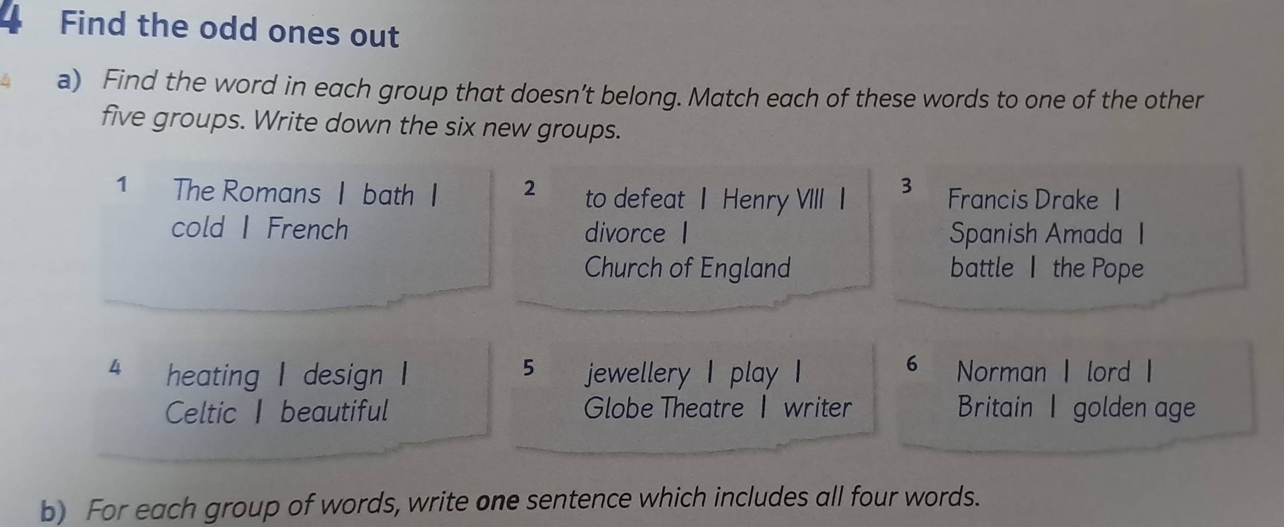 Find the odd ones out 
a) Find the word in each group that doesn’t belong. Match each of these words to one of the other 
five groups. Write down the six new groups. 
3 
1 The Romans I bath I 2 to defeat | Henry VIII I Francis Drake 1 
cold I French divorce l Spanish Amada I 
Church of England battle the Pope 
5 
6 
4 heating I design I jewellery I play I Norman I lord I 
Celtic beautiful Globe Theatre I writer Britain I golden age 
b) For each group of words, write one sentence which includes all four words.