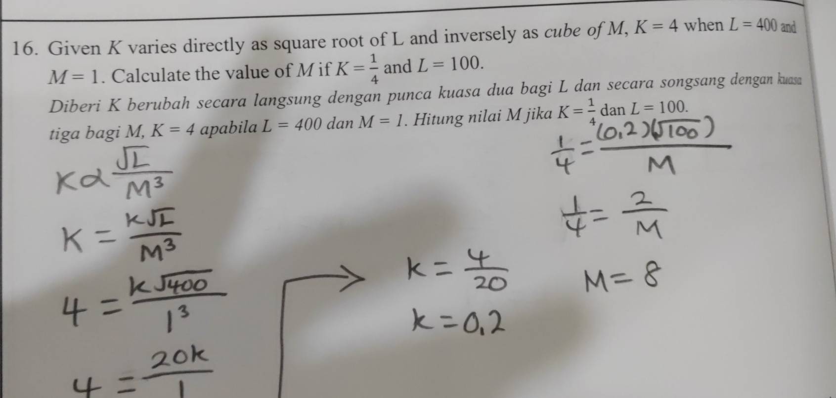 Given K varies directly as square root of L and inversely as cube of M, K=4 when L=400 and
M=1. Calculate the value of M if K= 1/4  and L=100. 
Diberi K berubah secara langsung dengan punca kuasa dua bagi L dan secara songsang dengan kuasa 
tiga bagi M, K=4 apabila L=400 dan M=1. Hitung nilai M jika K= 1/4 danL=100.