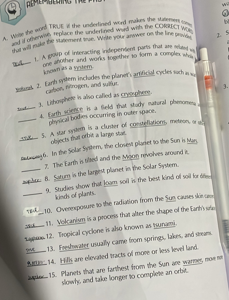 a 
A. Write the word TRUE if the underlined word makes the statement corred 
and if otherwise, replace the underlined word with the CORRECT WORD b) 
that will make the statement true. Write your answer on the line provided 
2. S 
1. A group of interacting independent parts that are related with 
DOVE one another and works together to form a complex whole 
known as a system. 
Nowe 2. Earth system includes the planet's artificial cycles such as wa 
carbon, nitrogen, and sulfur. 
3. 
3. Lithosphere is also called as cryosphere. 
True_ 
4. Earth science is a field that study natural phenomena a 
_physical bodies occurring in outer space. 
5. A star system is a cluster of constellations, meteors, or othn 
objects that orbit a large star. 
6. In the Solar System, the closest planet to the Sun is Mars. 
7. The Earth is tilted and the Moon revolves around it. 
_ r 8. Saturn is the largest planet in the Solar System. 
9. Studies show that loam soil is the best kind of soil for differer 
_kinds of plants. 
_10. Overexposure to the radiation from the Sun causes skin cancer 
11. Volcanism is a process that alter the shape of the Earth's surface 
_12. Tropical cyclone is also known as tsunami. 
_13. Freshwater usually came from springs, lakes, and streams. 
14. Hills are elevated tracts of more or less level land. 
15. Planets that are farthest from the Sun are warmer, move more 
slowly, and take longer to complete an orbit.