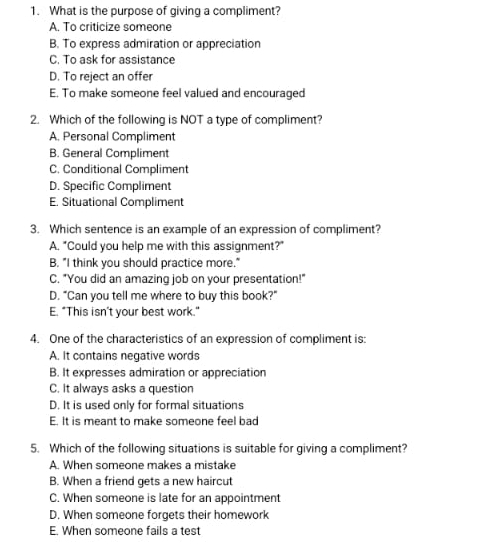 What is the purpose of giving a compliment?
A. To criticize someone
B. To express admiration or appreciation
C. To ask for assistance
D. To reject an offer
E. To make someone feel valued and encouraged
2. Which of the following is NOT a type of compliment?
A. Personal Compliment
B. General Compliment
C. Conditional Compliment
D. Specific Compliment
E. Situational Compliment
3. Which sentence is an example of an expression of compliment?
A. "Could you help me with this assignment?"
B. "I think you should practice more."
C. "You did an amazing job on your presentation!"
D. "Can you tell me where to buy this book?"
E. "This isn’t your best work."
4. One of the characteristics of an expression of compliment is:
A. It contains negative words
B. It expresses admiration or appreciation
C. It always asks a question
D. It is used only for formal situations
E. It is meant to make someone feel bad
5. Which of the following situations is suitable for giving a compliment?
A. When someone makes a mistake
B. When a friend gets a new haircut
C. When someone is late for an appointment
D. When someone forgets their homework
E. When someone fails a test