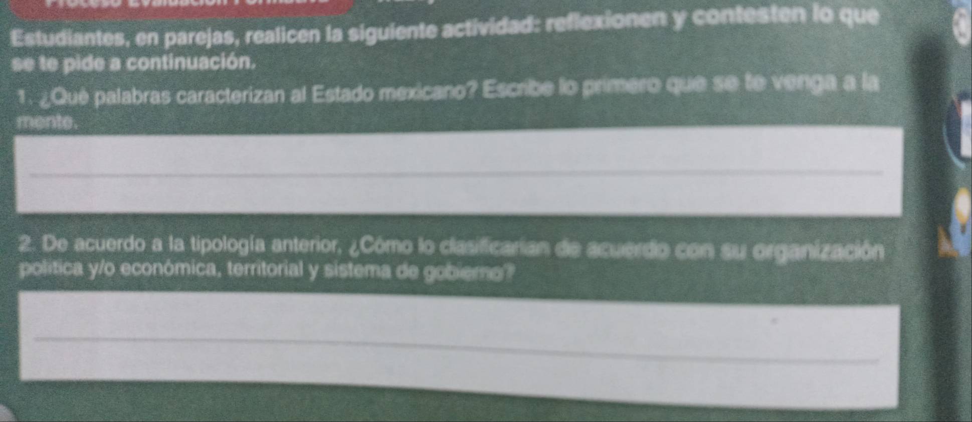 Estudiantes, en parejas, realicen la siguiente actividad: reflexionen y contesten lo que 
se te pide a continuación. 
1. ¿Qué palabras caracterizan al Estado mexicano? Escribe lo primero que se te venga a la 
mente. 
2. De acuerdo a la tipología anterior, ¿Cómo lo clasificarian de acuerdo con su organización 
politica y/o económica, territorial y sistema de gobiero?