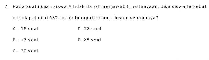 Pada suatu ujian siswa A tidak dapat menjawab 8 pertanyaan. Jika siswa tersebut
mendapat nilai 68% maka berapakah jumlah soal seluruhnya?
A. 15 soal D. 23 soal
B. 17 soal E. 25 soal
C. 20 soal