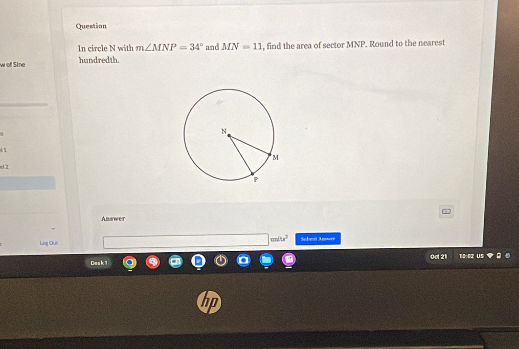 Question 
In circle N with m∠ MNP=34° and MN=11 , find the area of sector MNP. Round to the nearest 
hundredth. 
w of Sine 
d1 
el 2 
Answer 
units^2 
Lng Out Submit Answer 
Oct 21 
Desk 1 10:02 US 
hp