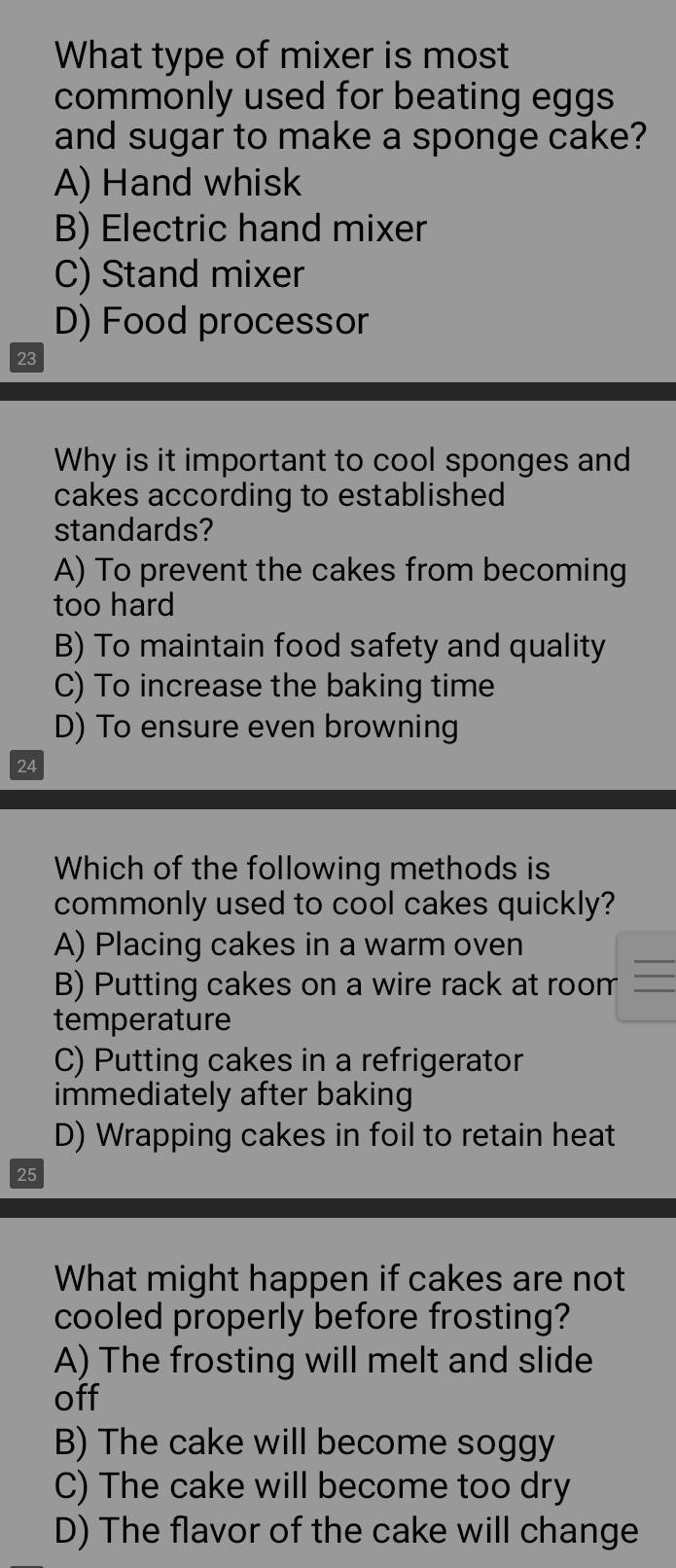 What type of mixer is most
commonly used for beating eggs
and sugar to make a sponge cake?
A) Hand whisk
B) Electric hand mixer
C) Stand mixer
D) Food processor
23
Why is it important to cool sponges and
cakes according to established
standards?
A) To prevent the cakes from becoming
too hard
B) To maintain food safety and quality
C) To increase the baking time
D) To ensure even browning
24
Which of the following methods is
commonly used to cool cakes quickly?
A) Placing cakes in a warm oven
B) Putting cakes on a wire rack at room
temperature
C) Putting cakes in a refrigerator
immediately after baking
D) Wrapping cakes in foil to retain heat
25
What might happen if cakes are not
cooled properly before frosting?
A) The frosting will melt and slide
off
B) The cake will become soggy
C) The cake will become too dry
D) The flavor of the cake will change