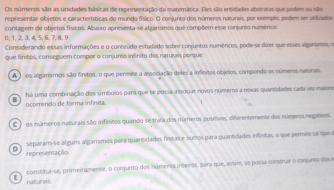 Os números são as unidades básicas de representação da matemática. Eles são entidades abstratas que podem ou não
representar objetos e características do mundo físico. O conjunto dos números naturais, por exemplo, podem ser utilizados
contagem de objetos físicos. Abaixo apresenta-se algarismos que compõem esse conjunto numérico:
0, 1, 2, 3, 4, 5, 6, 7, 8, 9
Considerando essas informações e o conteúdo estudado sobre conjuntos numéricos, pode-se dizer que esses algarismos, m
que finitos, conseguem compor o conjunto infinito dos naturais porque:
A ) os algarismos são finitos, o que permite a associação deles a infinitos objetos, compondo os números naturais.
há uma combinação dos símbolos para que se possa associar novos números a novas quantidades cada vez maiore
B
ocorrendo de forma infinita.
C ) os números naturais são infinitos quando se trata dos números positivos, diferentemente dos números negativos.
separam-se alguns algarismos para quantidades finitas e outros para quantidades infinitas, o que permite tal tipo d
D
representação.
constitui-se, primeiramente, o conjunto dos números inteiros, para que, assim, se possa construir o conjunto dos n
E
naturais.