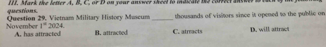 Mark the letter A, B, C, or D on your answer sheet to indicate the correct answer to each of 
questions.
Question 29. Vietnam Military History Museum _thousands of visitors since it opened to the public on
November 1^(st) 2024.
A. has attracted B. attracted C. atrracts D. will attract