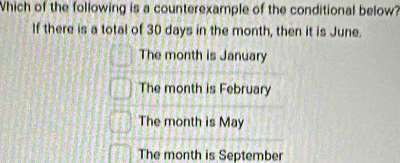 Which of the following is a counterexample of the conditional below?
If there is a total of 30 days in the month, then it is June.
The month is January
The month is February
The month is May
The month is September