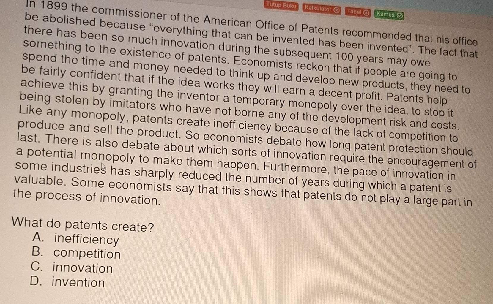 Tutup Buku Kalkulator ⓧ Tabel @ Kamus 
In 1899 the commissioner of the American Office of Patents recommended that his office
be abolished because “everything that can be invented has been invented”. The fact that
there has been so much innovation during the subsequent 100 years may owe
something to the existence of patents. Economists reckon that if people are going to
spend the time and money needed to think up and develop new products, they need to
be fairly confident that if the idea works they will earn a decent profit. Patents help
achieve this by granting the inventor a temporary monopoly over the idea, to stop it
being stolen by imitators who have not borne any of the development risk and costs.
Like any monopoly, patents create inefficiency because of the lack of competition to
produce and sell the product. So economists debate how long patent protection should
last. There is also debate about which sorts of innovation require the encouragement of
a potential monopoly to make them happen. Furthermore, the pace of innovation in
some industries has sharply reduced the number of years during which a patent is
valuable. Some economists say that this shows that patents do not play a large part in
the process of innovation.
What do patents create?
A. inefficiency
B. competition
C. innovation
D. invention