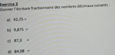 Donner l'écrture fractionnaire des nombres décimaux suivants : 
a 42,25=
b) 9,875=
c 87.3=
d) 84,08=