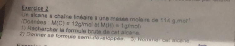 Un alcane à chaîne linéaire a une masse molaire de 114g.mol^(-1)
(Données : M(C)=12g/mol et M(H)=1g/mol)
1) Rechercher la formule brute de cet alcane. 
2) Donner sa formule semi-developpée. ' 3) Nommer cet alcane.