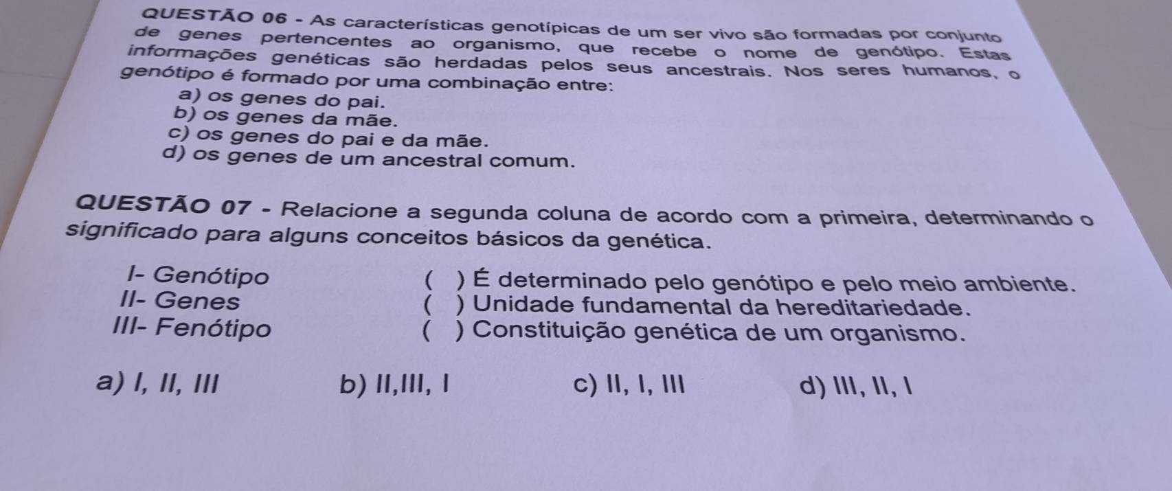 As características genotípicas de um ser vivo são formadas por conjunto
de genes pertencentes ao organismo, que recebe o nome de genótipo. Estas
informações genéticas são herdadas pelos seus ancestrais. Nos seres humanos, o
genótipo é formado por uma combinação entre:
a) os genes do pai.
b) os genes da mãe.
c) os genes do pai e da mãe.
d) os genes de um ancestral comum.
QUESTÃO 07 - Relacione a segunda coluna de acordo com a primeira, determinando o
significado para alguns conceitos básicos da genética.
I- Genótipo ( ) É determinado pelo genótipo e pelo meio ambiente.

II- Genes ) Unidade fundamental da hereditariedade.
III- Fenótipo  ) Constituição genética de um organismo.
a) l, II, II b) II,III, Ⅰ c) Ⅱ,I,Ⅲ d) Ⅲ, I,l