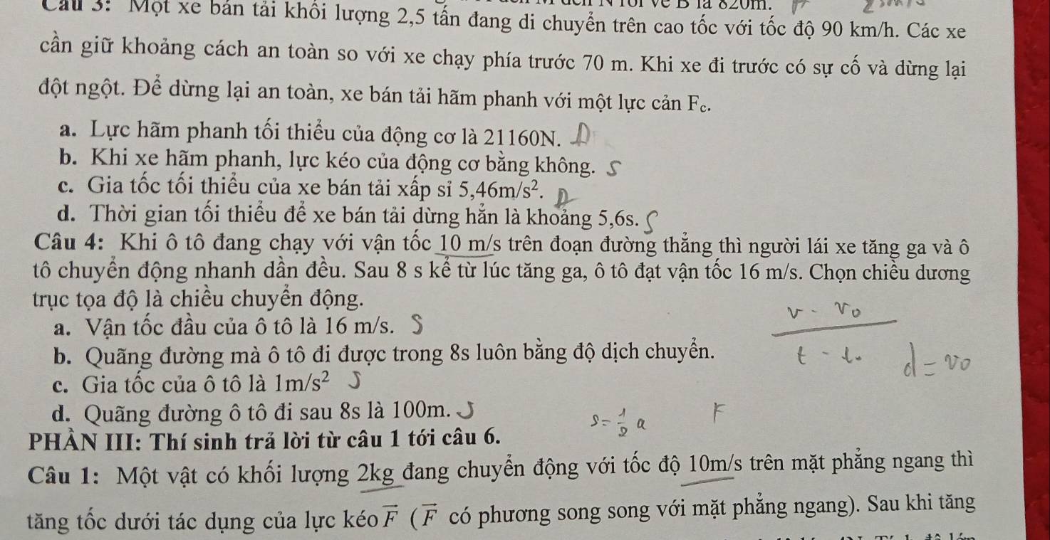 la δ20m.
Cáu 3: Một xe bản tải khổi lượng 2,5 tấn đang di chuyển trên cao tốc với tốc độ 90 km/h. Các xe
cần giữ khoảng cách an toàn so với xe chạy phía trước 70 m. Khi xe đi trước có sự cố và dừng lại
đột ngột. Để dừng lại an toàn, xe bán tải hãm phanh với một lực cản Fe.
a. Lực hãm phanh tối thiểu của động cơ là 21160N.
b. Khi xe hãm phanh, lực kéo của động cơ bằng không. S
c. Gia tốc tối thiểu của xe bán tải xấp sĩ 5,46m/s^2.
d. Thời gian tối thiểu để xe bán tải dừng hẳn là khoảng 5,6s.
Câu 4: Khi ô tô đang chạy với vận tốc 10 m/s trên đoạn đường thẳng thì người lái xe tăng ga và ô
tô chuyển động nhanh dần đều. Sau 8 s kể từ lúc tăng ga, ô tô đạt vận tốc 16 m/s. Chọn chiều dương
trục tọa độ là chiều chuyển động.
a. Vận tốc đầu của ô tô là 16 m/s. S
b. Quãng đường mà ô tô đi được trong 8s luôn bằng độ dịch chuyển.
c. Gia tốc của ô tô là 1m/s^2 J
d. Quãng đường ô tô đi sau 8s là 100m. J
PHẢN III: Thí sinh trả lời từ câu 1 tới câu 6.
Câu 1: Một vật có khối lượng 2kg đang chuyển động với tốc độ 10m/s trên mặt phẳng ngang thì
tăng tốc dưới tác dụng của lực kéo vector F ( F có phương song song với mặt phẳng ngang). Sau khi tăng