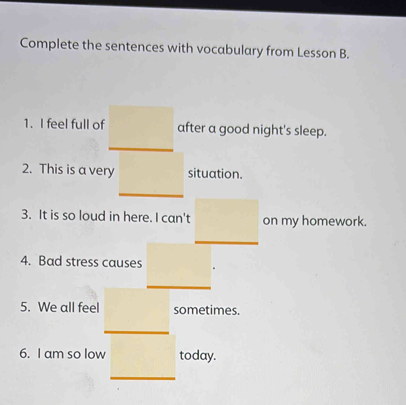 Complete the sentences with vocabulary from Lesson B. 
1. I feel full of after a good night's sleep. 
2. This is a very situation. 
3. It is so loud in here. I can't on my homework. 
4. Bad stress causes 
5. We all feel sometimes. 
6. I am so low today.