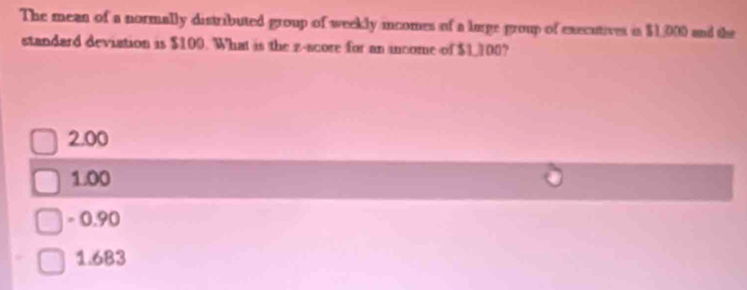 The mean of a normally distributed group of weekly incomes of a lurge group of executives is $1,000 and the
standard deviation is $100. What is the z-score for an income of $1,100?
2.00
1.00
= 0.90
1.683