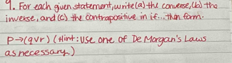 For each given statement, write(a) the converse, (b) the 
inverse, and (c) the contrapositive in if. . . than form.
P→ (avr) (Hint:Use one of De Morgan's Laws 
as necessary. )