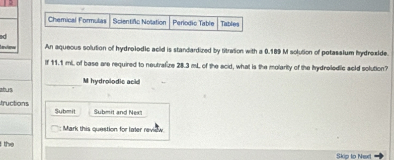 Chemical Formulas Scientific Notation Periodic Table Tables 
ed 
loview An aqueous solution of hydrolodic acid is standardized by titration with a 0.189 M solution of potassium hydroxide. 
If 11.1 mL of base are required to neutralize 28.3 mL of the acid, what is the molarity of the hydrolodic ackd solution? 
_M hydrolodic acid 
atus 
tructions 
Submit Submit and Next 
: Mark this question for later review 
the 
Skip to Next