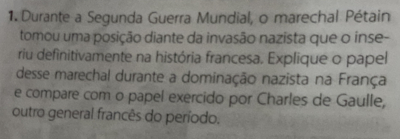 Durante a Segunda Guerra Mundial, o marechal Pétain 
tomou uma posição diante da invasão nazista que o inse- 
riu definitivamente na história francesa. Explique o papel 
desse marechal durante a dominação nazista na França 
e compare com o papel exercido por Charles de Gaulle, 
outro general francês do período.