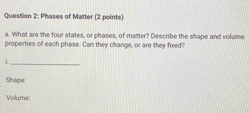 Phases of Matter (2 points) 
a. What are the four states, or phases, of matter? Describe the shape and volume 
properties of each phase. Can they change, or are they fixed? 
i._ 
Shape: 
Volume: