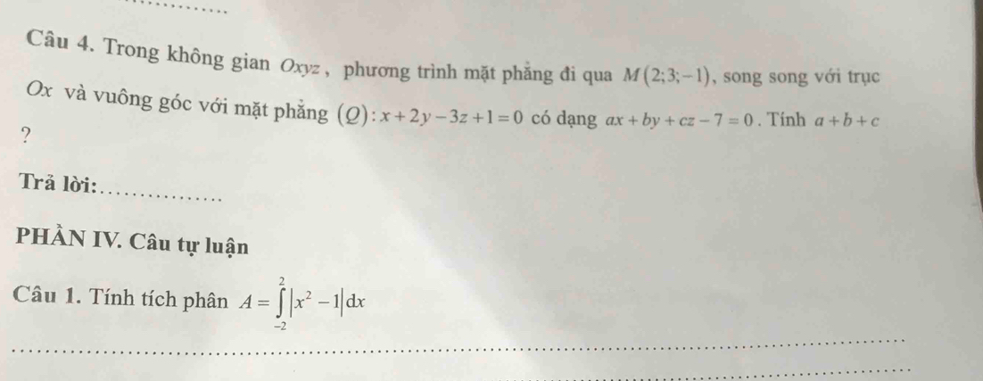 Trong không gian Oxyz , phương trình mặt phẳng đi qua M(2;3;-1) , song song với trục
Ox và vuông góc với mặt phẳng (Q): x+2y-3z+1=0 có dạng ax+by+cz-7=0. Tính a+b+c
? 
Trả lời: 
_ 
PHÀN IV. Câu tự luận 
Câu 1. Tính tích phân A=∈tlimits _(-2)^2|x^2-1|dx