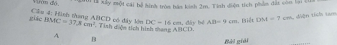 Vướn độ ới ti xây một cái bể hình tròn bán kính 2m. Tính diện tích phần đất còn lại cư 
Câu 4; Hình thang ABCD có đây lớn DC=16cm , dây bé AB=9cm. Biết DM=7cm 4 diện tích tam 
ghic BMC=37, 8cm^2. Tính diện tích hình thang ABCD. 
A 
B 
Bài giải