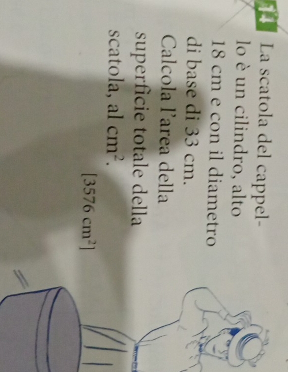 La scatola del cappel- 
lo è un cilindro, alto
18 cm e con il diametro 
di base di 33 cm. 
Calcola larea della 
superfície totale della 
scatola, alcm^2.
[3576cm^2]