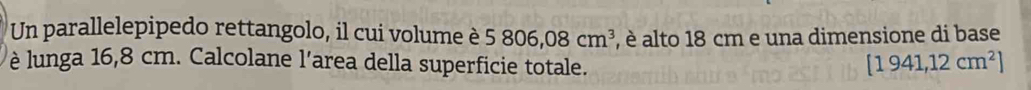 Un parallelepipedo rettangolo, il cui volume è 5806,08cm^3 , è alto 18 cm e una dimensione di base 
è lunga 16,8 cm. Calcolane l’area della superficie totale.
[1941,12cm^2]