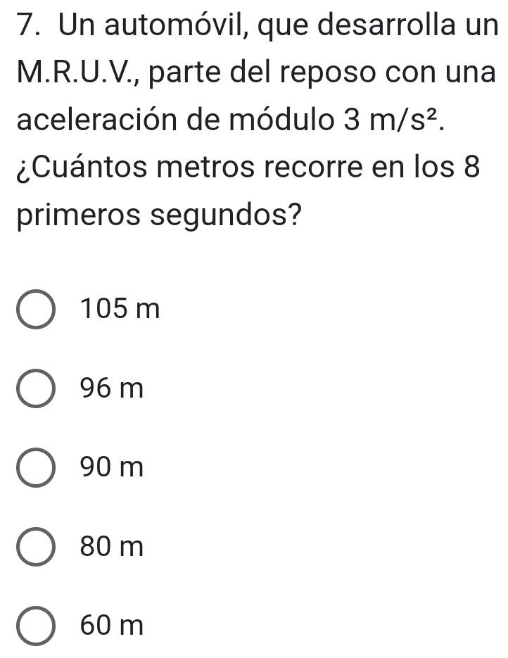 Un automóvil, que desarrolla un
M.R.U.V., parte del reposo con una
aceleración de módulo 3m/s^2. 
¿Cuántos metros recorre en los 8
primeros segundos?
105 m
96 m
90 m
80 m
60 m