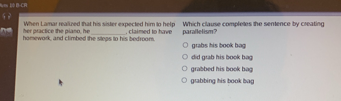 Arts 10 B-CR
When Lamar realized that his sister expected him to help Which clause completes the sentence by creating
her practice the piano, he _, claimed to have parallelism?
homework, and climbed the steps to his bedroom.
grabs his book bag
did grab his book bag
grabbed his book bag
grabbing his book bag