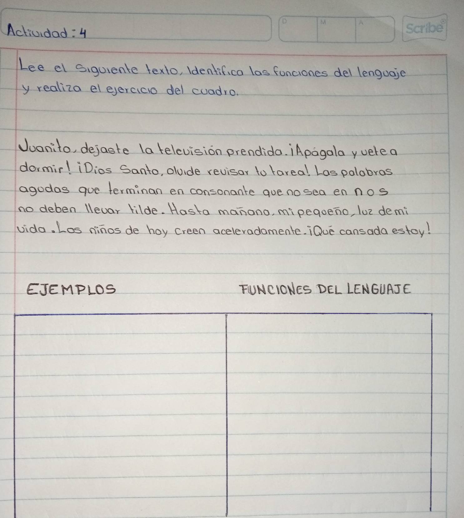 Actividad: 4 
Lee el siquiente texto, identifica las fonciones del lenguaje 
y realiza el ejercico del cuadro. 
Juanito, dejaste (a television prendido. ¡Apagala yuerea 
dormir! iDios Santo, olvide revisor to tareal Las polobros 
agodas gue terminan en consonante que no sea en nos 
no deben llevar lilde. Hasta manono, mipegoeno, lue demi 
vida. Los ninos de hoy creen aceleradamente. ¡Oue cansada estoy! 
EJEMPLOS FUNCIONES DEL LENGUAJE