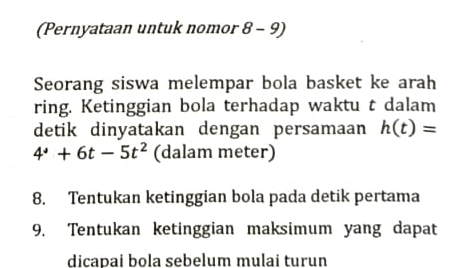 (Pernyataan untuk nomor 8 - 9) 
Seorang siswa melempar bola basket ke arah 
ring. Ketinggian bola terhadap waktu t dalam 
detik dinyatakan dengan persamaan h(t)=
4^4+6t-5t^2 (dalam meter) 
8. Tentukan ketinggian bola pada detik pertama 
9. Tentukan ketinggian maksimum yang dapat 
dicapai bola sebelum mulai turun