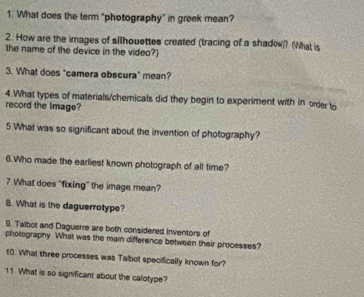 What does the term “photography” in greek mean? 
2. How are the images of silhouettes created (tracing of a shadow)? (What is 
the name of the device in the video?) 
3. What does “camera obscura” mean? 
4.What types of materials/chemicals did they begin to experiment with in order to 
record the image? 
5.What was so significant about the invention of photography? 
6.Who made the earliest known photograph of all time? 
7. What does "fixing” the image mean? 
8. What is the daguerrotype? 
9. Talbot and Daguerre are both considered Inventors of 
photography What was the main difference between their processes? 
10. What three processes was Talbot specifically known for? 
11. What is so significant about the calotype?