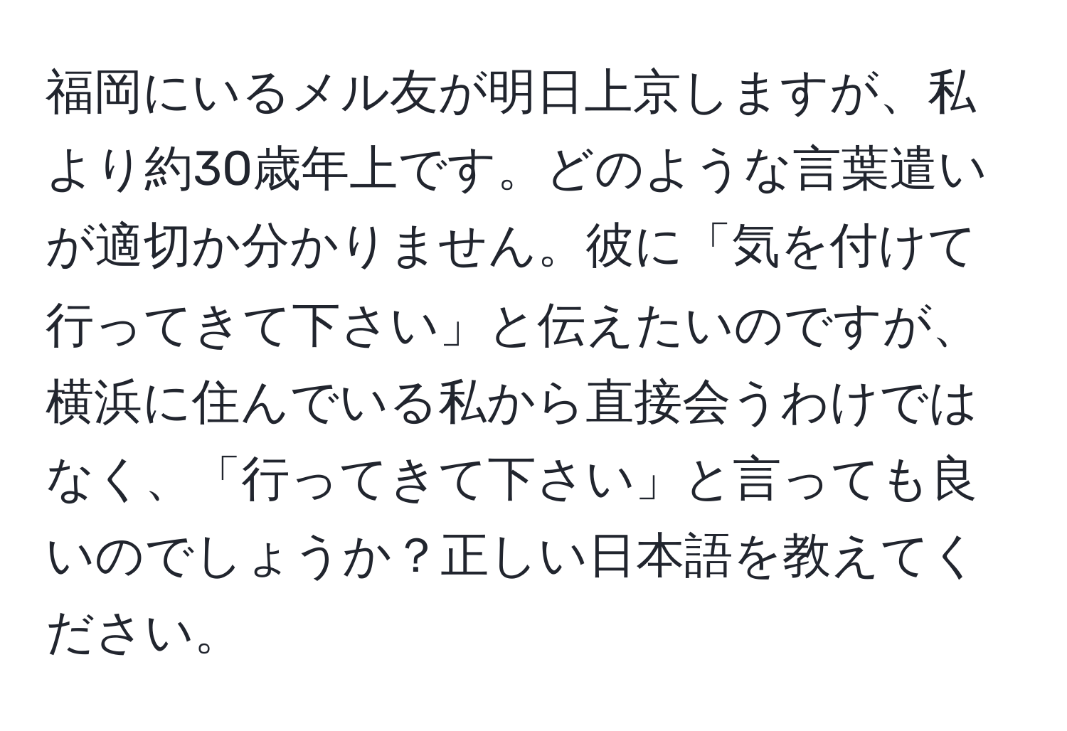 福岡にいるメル友が明日上京しますが、私より約30歳年上です。どのような言葉遣いが適切か分かりません。彼に「気を付けて行ってきて下さい」と伝えたいのですが、横浜に住んでいる私から直接会うわけではなく、「行ってきて下さい」と言っても良いのでしょうか？正しい日本語を教えてください。