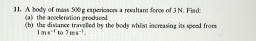 A body of mass 500 g experiences a resultant force of 3 N. Find: 
(a) the acceleration produced 
(b) the distance travelled by the body whilst increasing its speed from
1ms^(-1) to 7ms^(-1).