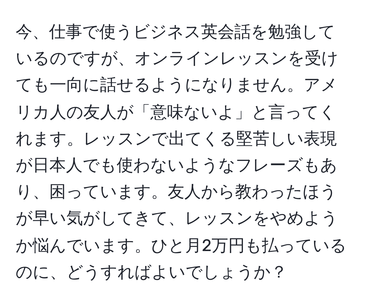 今、仕事で使うビジネス英会話を勉強しているのですが、オンラインレッスンを受けても一向に話せるようになりません。アメリカ人の友人が「意味ないよ」と言ってくれます。レッスンで出てくる堅苦しい表現が日本人でも使わないようなフレーズもあり、困っています。友人から教わったほうが早い気がしてきて、レッスンをやめようか悩んでいます。ひと月2万円も払っているのに、どうすればよいでしょうか？